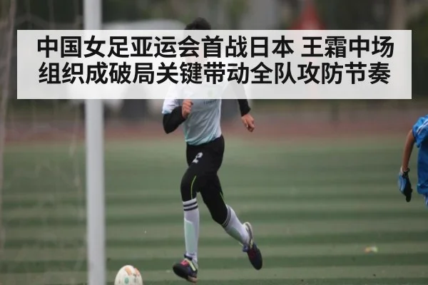 中国女足亚运会首战日本 王霜中场组织成破局关键带动全队攻防节奏