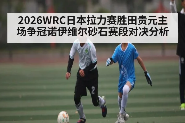 2026WRC日本拉力赛胜田贵元主场争冠诺伊维尔砂石赛段对决分析